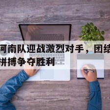 爱游戏体育app-河南队迎战激烈对手，团结拼搏争夺胜利()
